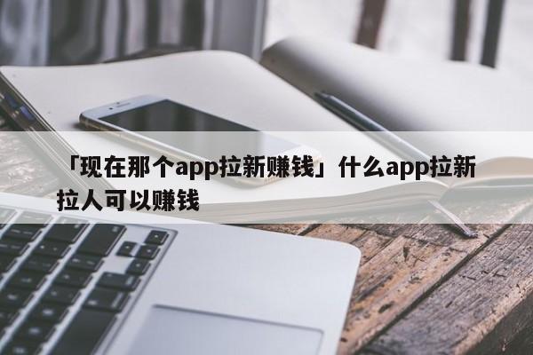 「現(xiàn)在那個app拉新賺錢」什么app拉新拉人可以賺錢