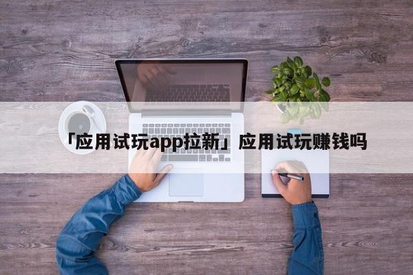 「應(yīng)用試玩app拉新」應(yīng)用試玩賺錢嗎