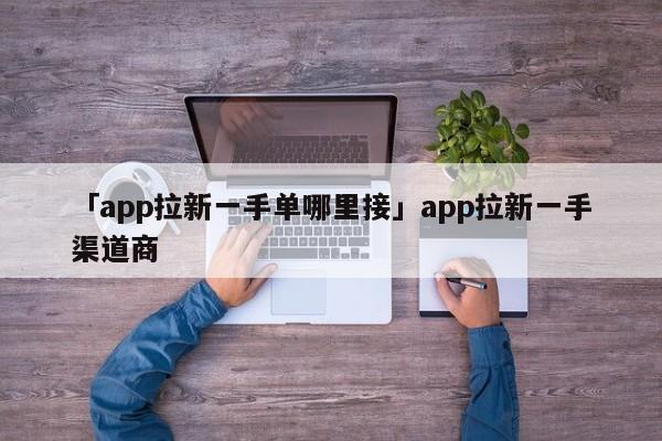 「app拉新一手單哪里接」app拉新一手渠道商