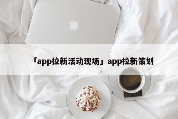 「app拉新活動(dòng)現(xiàn)場(chǎng)」app拉新策劃