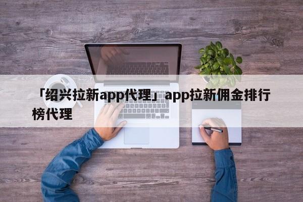 「紹興拉新app代理」app拉新傭金排行榜代理