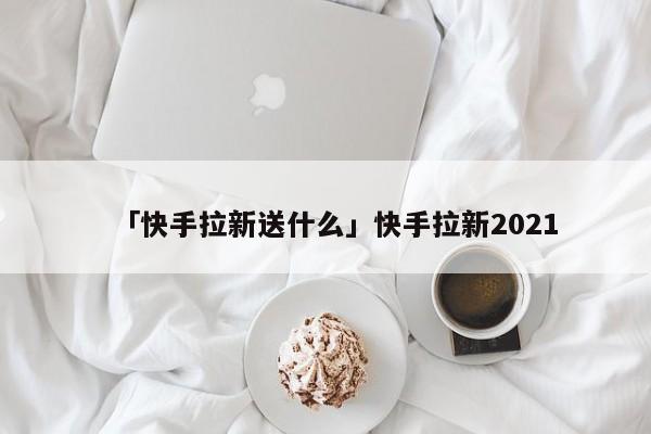 「快手拉新送什么」快手拉新2021