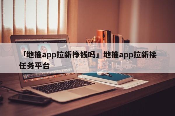 「地推app拉新掙錢嗎」地推app拉新接任務(wù)平臺(tái)