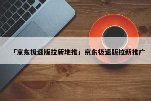 「京東極速版拉新地推」京東極速版拉新推廣