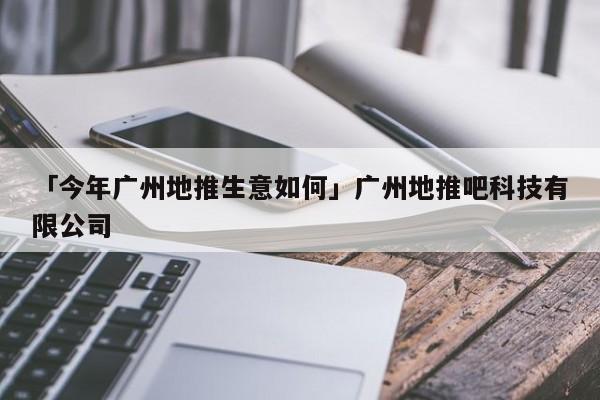 「今年廣州地推生意如何」廣州地推吧科技有限公司