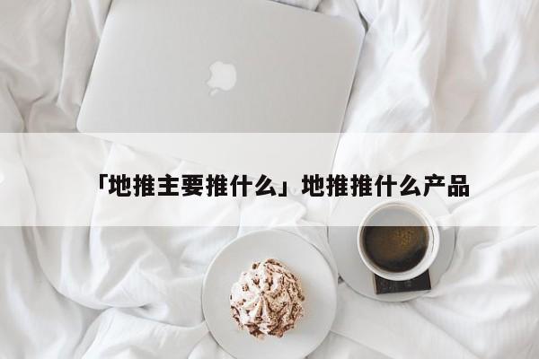 「地推主要推什么」地推推什么產(chǎn)品